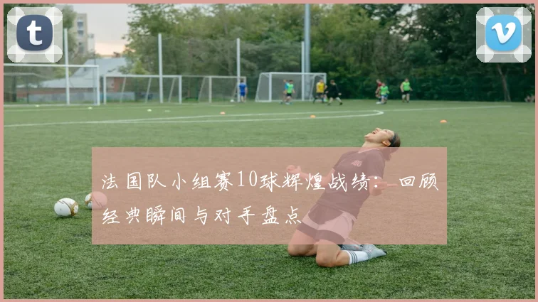 法国队小组赛10球辉煌战绩:回顾经典瞬间与对手盘点