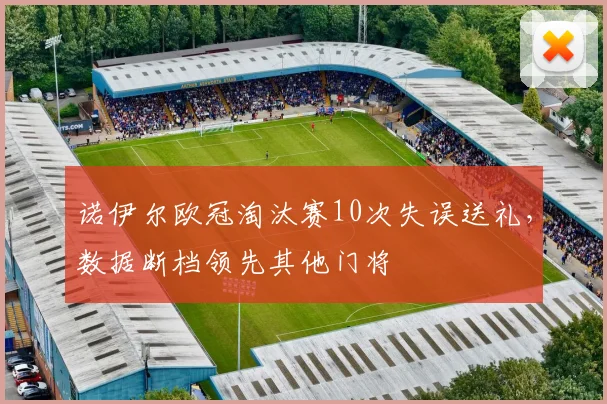 诺伊尔欧冠淘汰赛10次失误送礼,数据断档领先其他门将