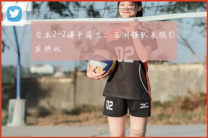 日本2-2逼平荷兰：亚洲强队表现引发热议