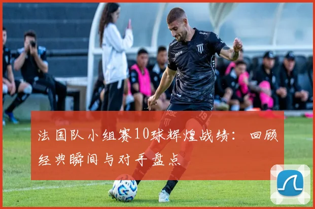 法国队小组赛10球辉煌战绩：回顾经典瞬间与对手盘点
