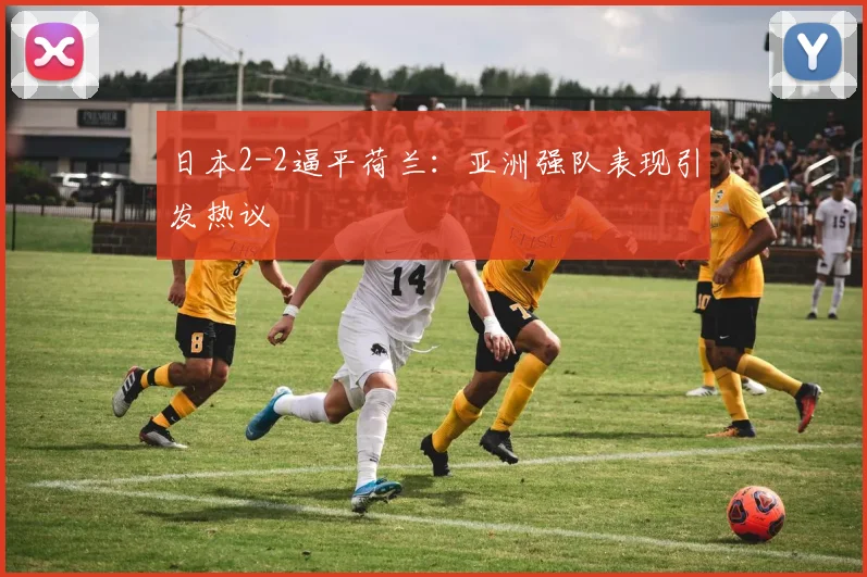 日本2-2逼平荷兰:亚洲强队表现引发热议