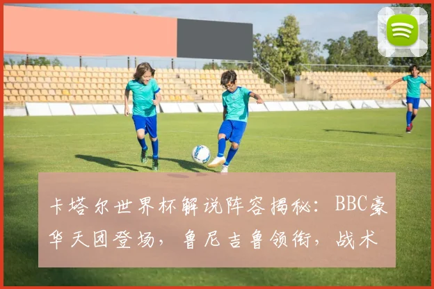 卡塔尔世界杯解说阵容揭秘：BBC豪华天团登场，鲁尼吉鲁领衔，战术分析看点十足