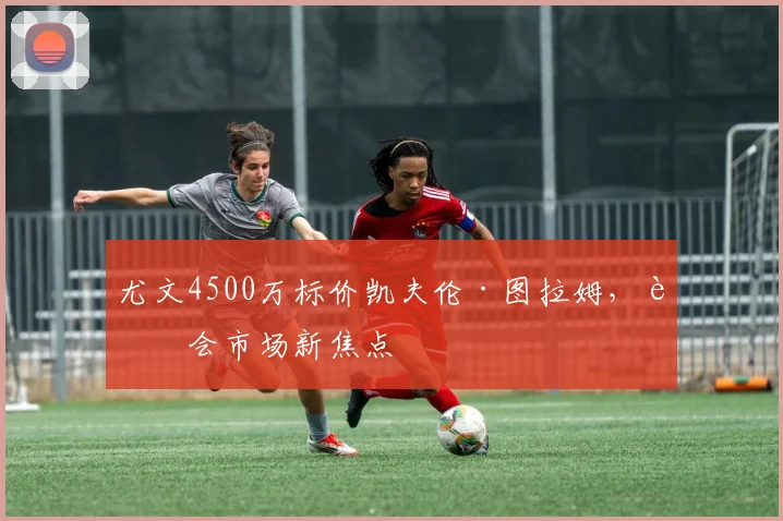 尤文4500万标价凯夫伦·图拉姆,转会市场新焦点