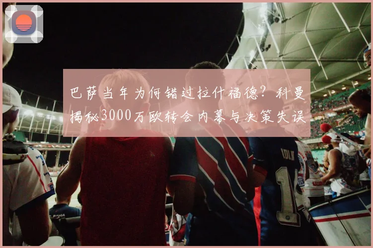 巴萨当年为何错过拉什福德？科曼揭秘3000万欧转会内幕与决策失误