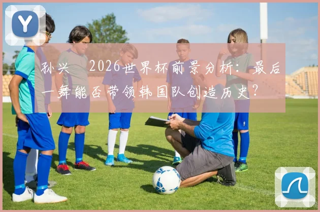 孙兴慜2026世界杯前景分析：最后一舞能否带领韩国队创造历史？