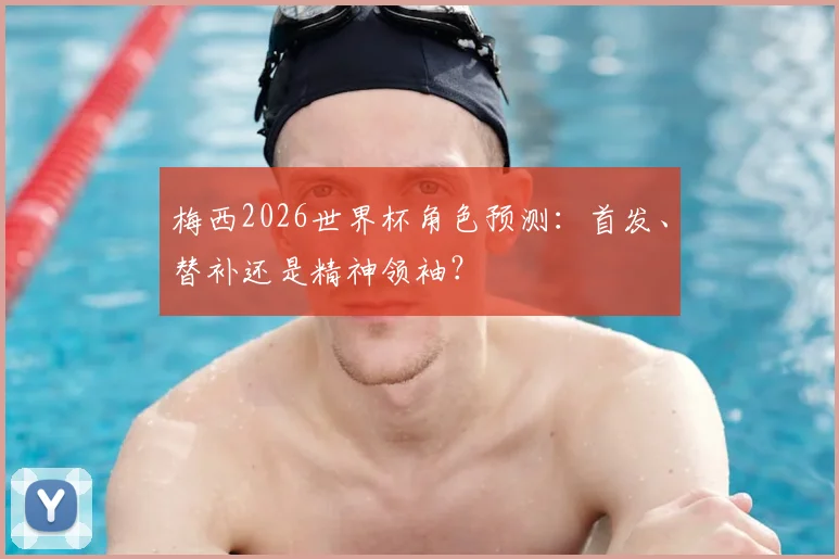 梅西2026世界杯角色预测:首发、替补还是精神领袖?