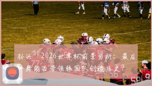 孙兴慜2026世界杯前景分析：最后一舞能否带领韩国队创造历史？