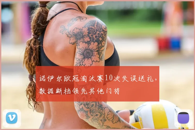 诺伊尔欧冠淘汰赛10次失误送礼，数据断档领先其他门将
