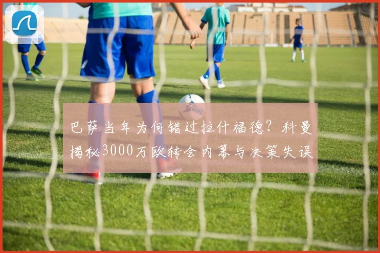 巴萨当年为何错过拉什福德?科曼揭秘3000万欧转会内幕与决策失误
