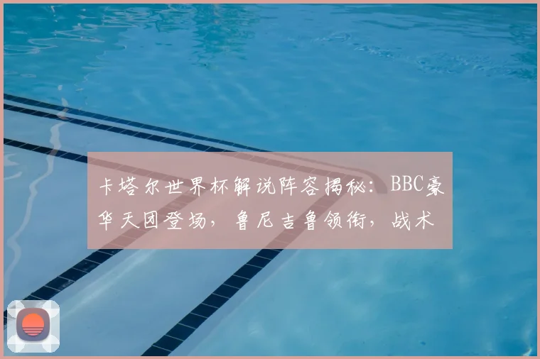 卡塔尔世界杯解说阵容揭秘:BBC豪华天团登场,鲁尼吉鲁领衔,战术分析看点十足